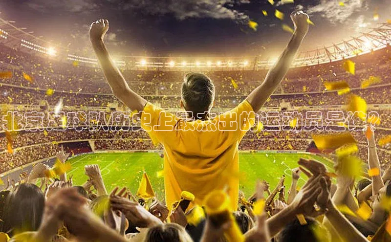 星耀娱乐下载地址链接天键股份北京足球队历史上最杰出的运动员是谁？