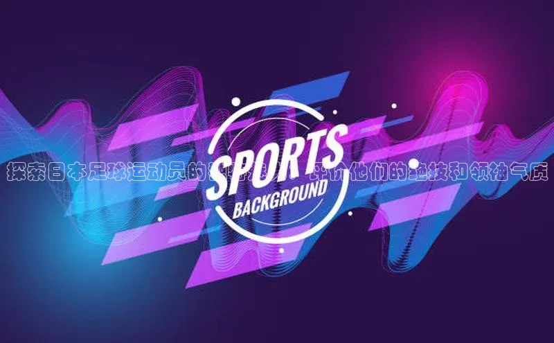 耀世登录平台百度游戏探索日本足球运动员的独特魅力：评价他们的绝技和领袖气质