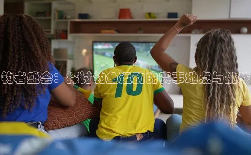 耀世娱乐app登录入口百度翻译App钓者盛会：探讨钓鱼运动的赛事地点与挑战