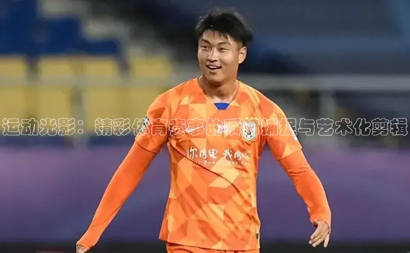 耀世娱乐app登录入口哇咔哇咔文化运动光影：精彩体育赛事的瞬间捕捉与艺术化剪辑