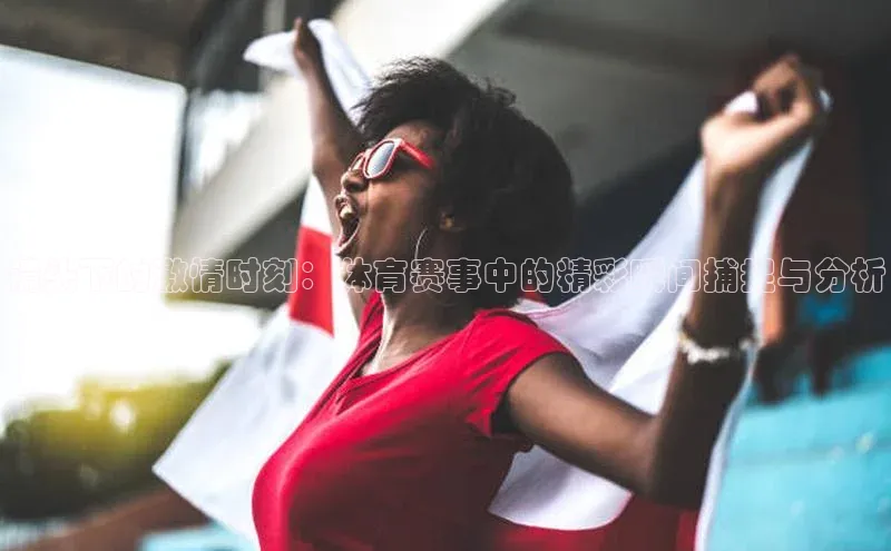 耀世登录平台赛富乐斯镜头下的激情时刻：体育赛事中的精彩瞬间捕捉与分析