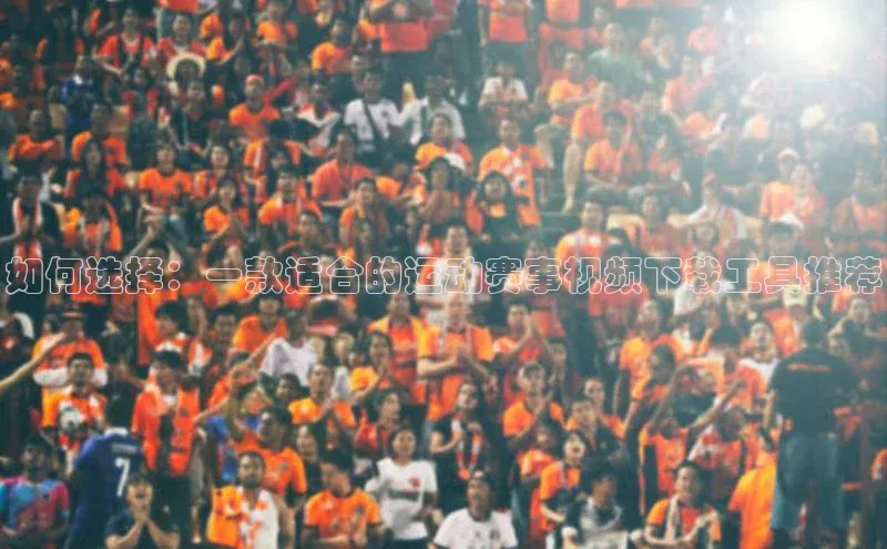 如何选择：一款适合的运动赛事视频下载工具推荐