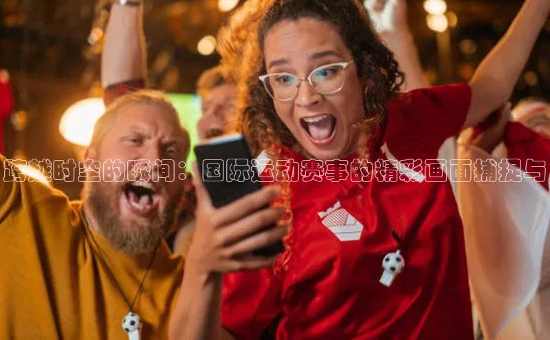 跨越时空的瞬间：国际运动赛事的精彩画面捕捉与