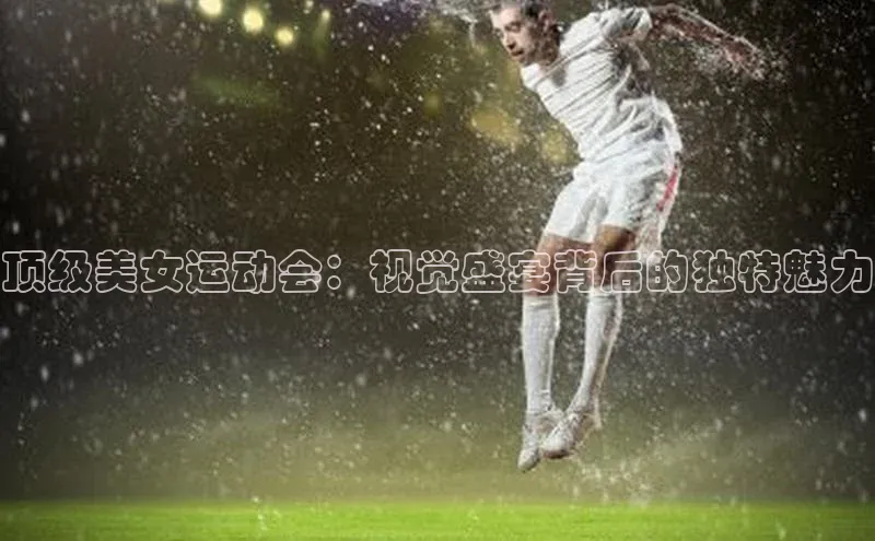 顶级美女运动会：视觉盛宴背后的独特魅力